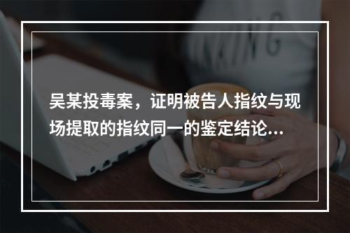 吴某投毒案，证明被告人指纹与现场提取的指纹同一的鉴定结论属于