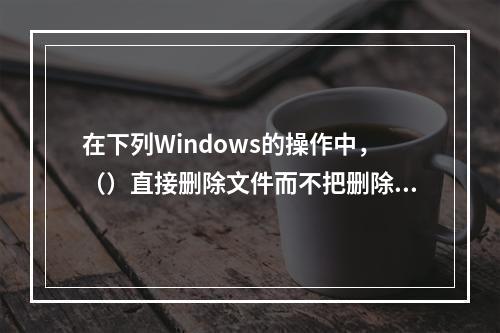 在下列Windows的操作中，（）直接删除文件而不把删除文件