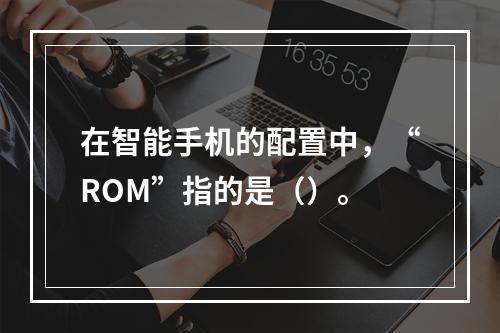 在智能手机的配置中，“ROM”指的是（）。