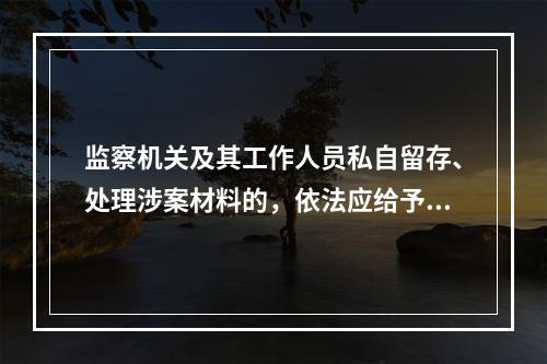 监察机关及其工作人员私自留存、处理涉案材料的，依法应给予处理