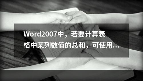 Word2007中，若要计算表格中某列数值的总和，可使用的统