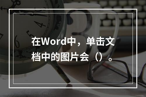 在Word中，单击文档中的图片会（）。