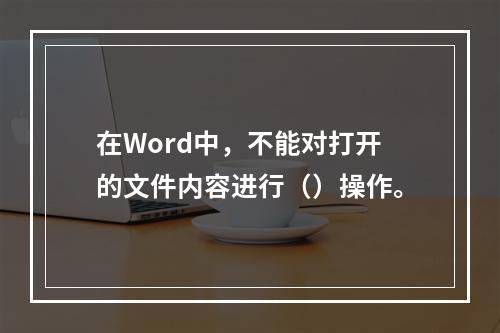 在Word中，不能对打开的文件内容进行（）操作。