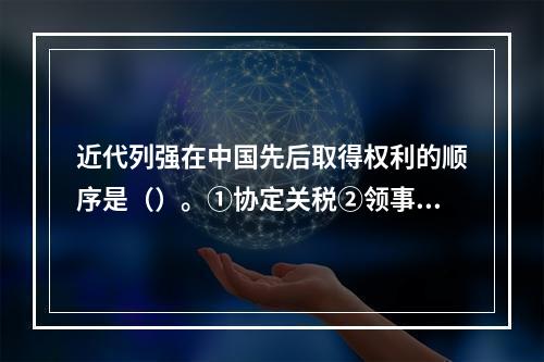 近代列强在中国先后取得权利的顺序是（）。①协定关税②领事裁判