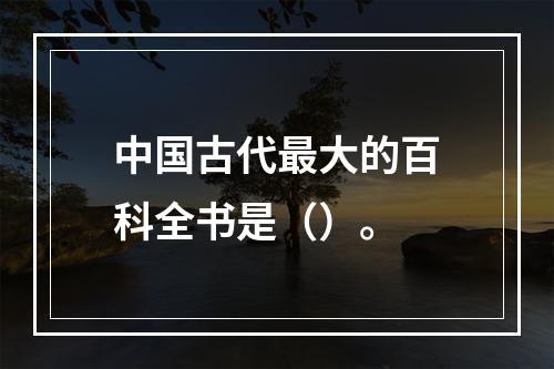 中国古代最大的百科全书是（）。