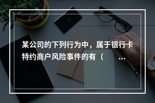 某公司的下列行为中，属于银行卡特约商户风险事件的有（　　）。