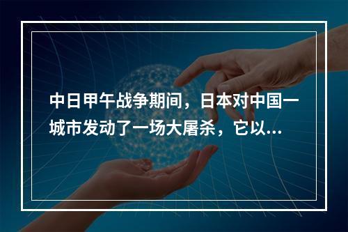 中日甲午战争期间，日本对中国一城市发动了一场大屠杀，它以发生