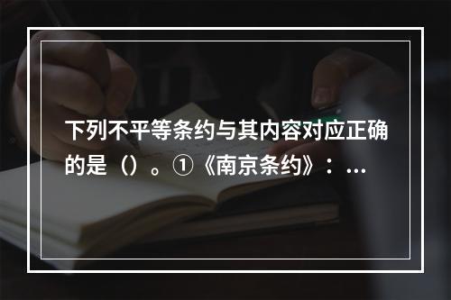 下列不平等条约与其内容对应正确的是（）。①《南京条约》：开放