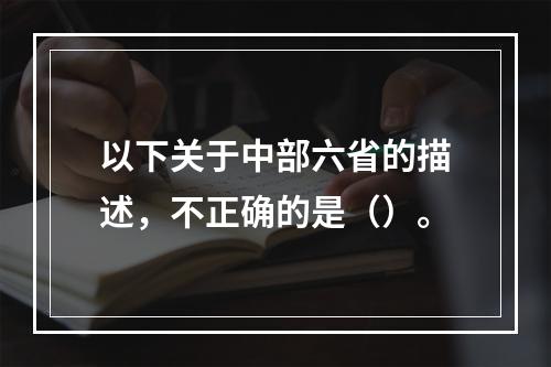 以下关于中部六省的描述，不正确的是（）。