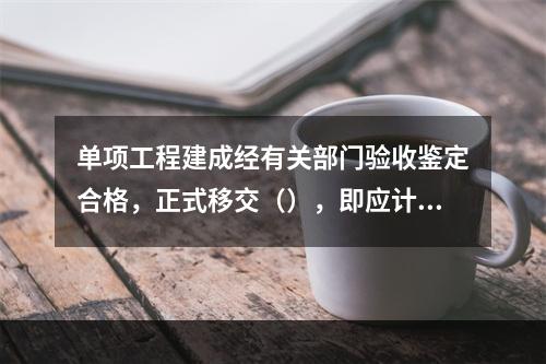 单项工程建成经有关部门验收鉴定合格，正式移交（），即应计算新