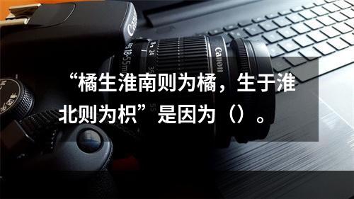 “橘生淮南则为橘，生于淮北则为枳”是因为（）。