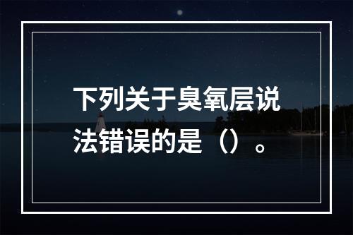 下列关于臭氧层说法错误的是（）。