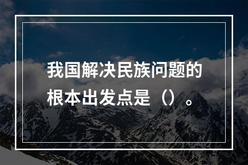 我国解决民族问题的根本出发点是（）。