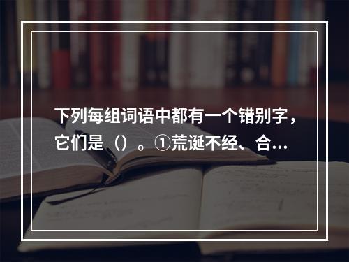 下列每组词语中都有一个错别字，它们是（）。①荒诞不经、合辙押