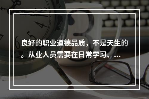 良好的职业道德品质，不是天生的。从业人员需要在日常学习、工作