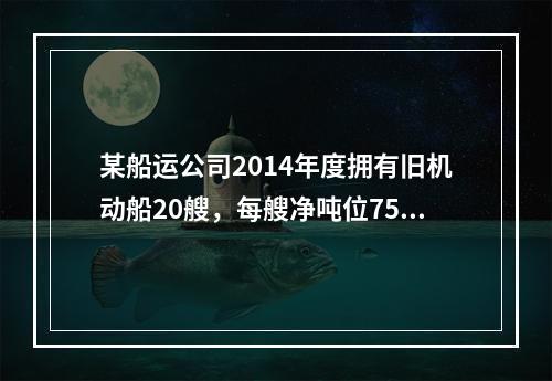 某船运公司2014年度拥有旧机动船20艘，每艘净吨位750吨