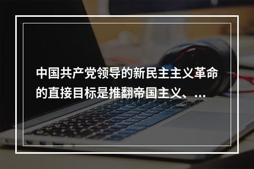 中国共产党领导的新民主主义革命的直接目标是推翻帝国主义、封建