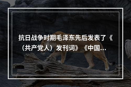 抗日战争时期毛泽东先后发表了《（共产党人）发刊词》《中国革命