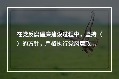 在党反腐倡廉建设过程中，坚持（）的方针，严格执行党风廉政建设