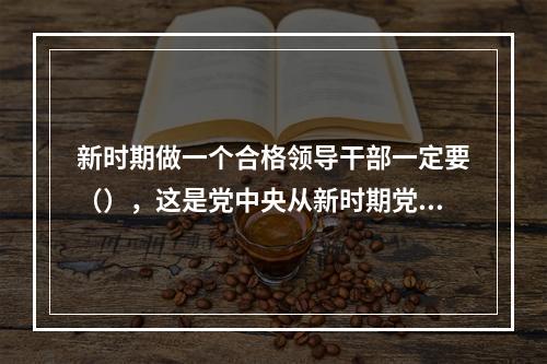 新时期做一个合格领导干部一定要（），这是党中央从新时期党面临