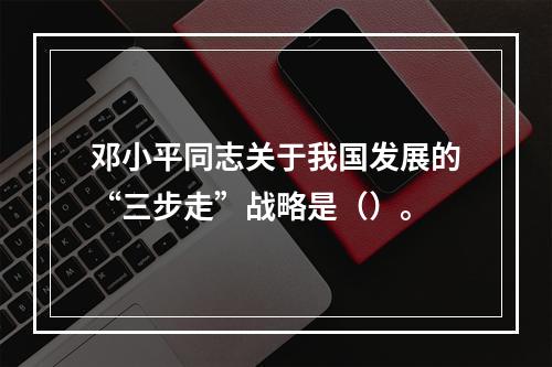 邓小平同志关于我国发展的“三步走”战略是（）。