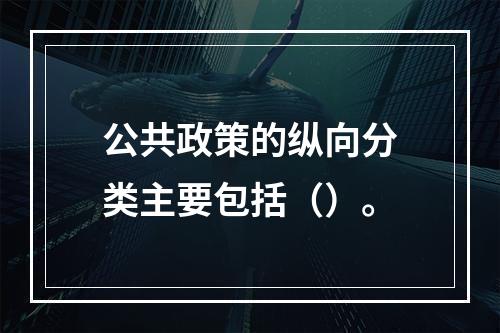 公共政策的纵向分类主要包括（）。