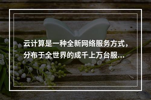 云计算是一种全新网络服务方式，分布于全世界的成千上万台服务器