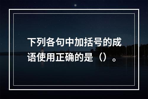 下列各句中加括号的成语使用正确的是（）。