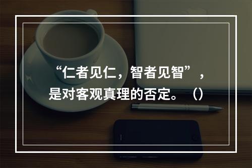 “仁者见仁，智者见智”，是对客观真理的否定。（）