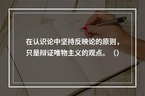 在认识论中坚持反映论的原则，只是辩证唯物主义的观点。（）