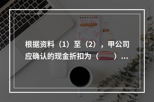 根据资料（1）至（2），甲公司应确认的现金折扣为（　　）元。