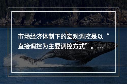 市场经济体制下的宏观调控是以“直接调控为主要调控方式”。（）