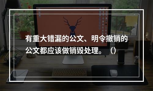 有重大错漏的公文、明令撤销的公文都应该做销毁处理。（）