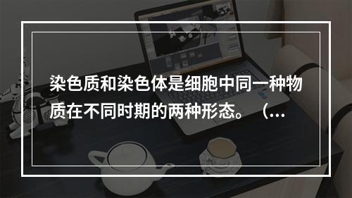 染色质和染色体是细胞中同一种物质在不同时期的两种形态。（）