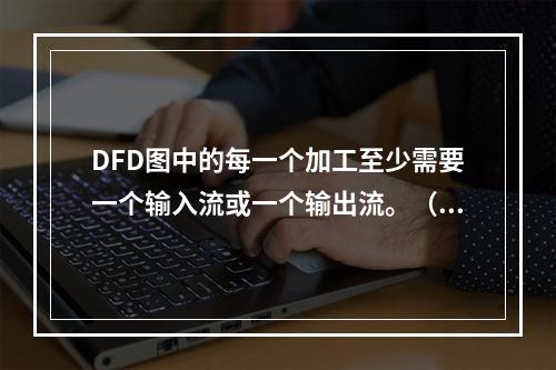 DFD图中的每一个加工至少需要一个输入流或一个输出流。（）