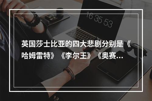 英国莎士比亚的四大悲剧分别是《哈姆雷特》《李尔王》《奥赛罗》