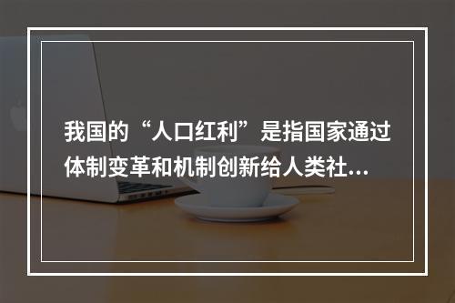 我国的“人口红利”是指国家通过体制变革和机制创新给人类社会发