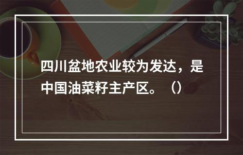 四川盆地农业较为发达，是中国油菜籽主产区。（）