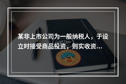 某非上市公司为一般纳税人，于设立时接受商品投资，则实收资本的