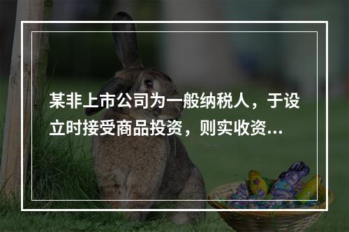 某非上市公司为一般纳税人，于设立时接受商品投资，则实收资本的