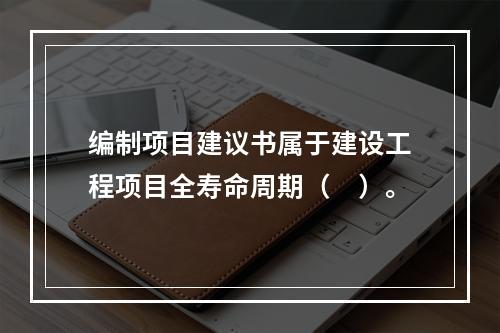 编制项目建议书属于建设工程项目全寿命周期（　）。