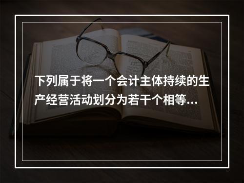 下列属于将一个会计主体持续的生产经营活动划分为若干个相等的会