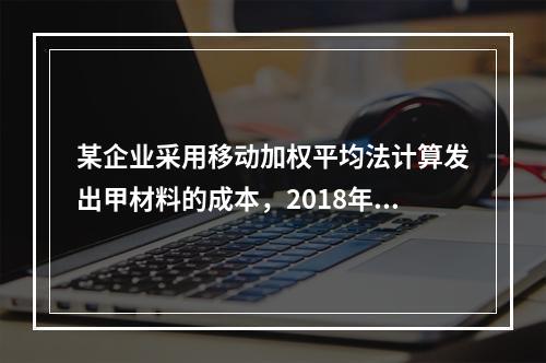 某企业采用移动加权平均法计算发出甲材料的成本，2018年4月