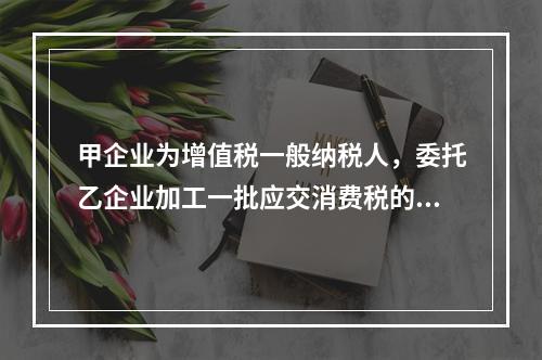 甲企业为增值税一般纳税人，委托乙企业加工一批应交消费税的W材