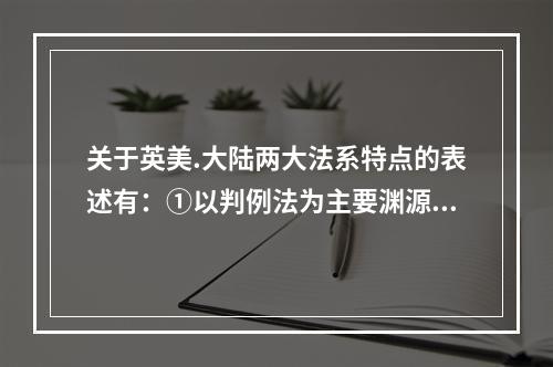 关于英美.大陆两大法系特点的表述有：①以判例法为主要渊源；②