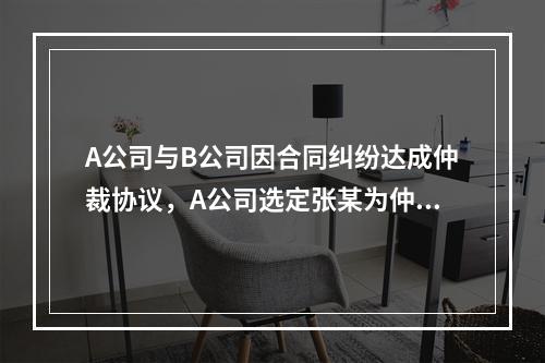 A公司与B公司因合同纠纷达成仲裁协议，A公司选定张某为仲裁员