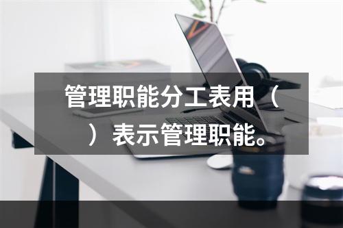 管理职能分工表用（　）表示管理职能。