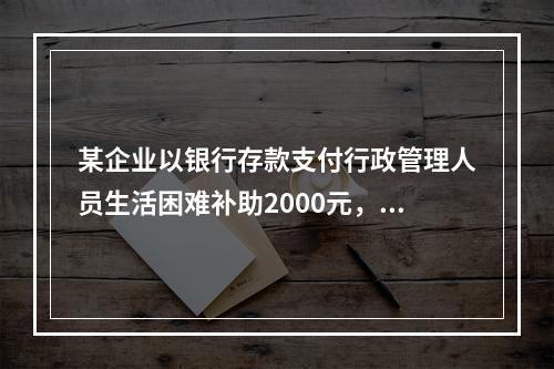 某企业以银行存款支付行政管理人员生活困难补助2000元，下列