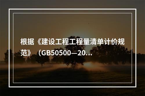 根据《建设工程工程量清单计价规范》（GB50500—2013