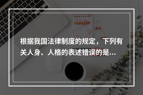 根据我国法律制度的规定，下列有关人身、人格的表述错误的是（　